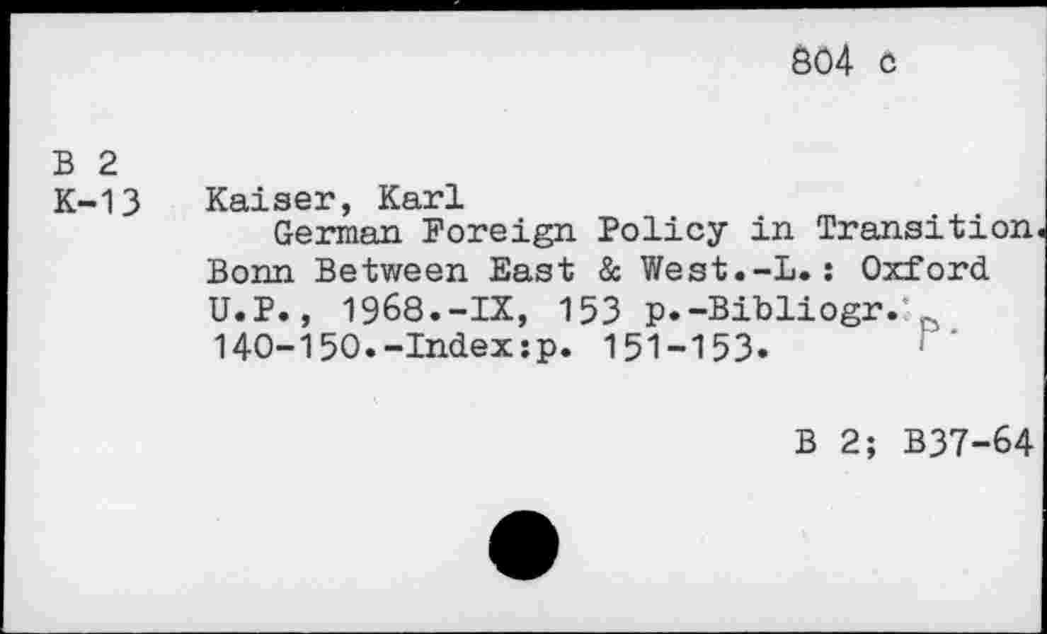 ﻿804 c
B 2
K-13 Kaiser, Karl
German Foreign Policy in Transition Bonn Between East & West.-L.: Oxford U.P., 1968.-IX, 153 p.-Bibliogr.' 140-150.-Index:p. 151-153.
B 2; B37-64